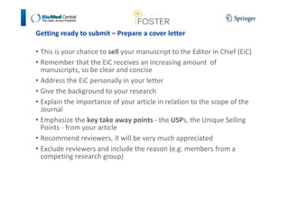 Getting ready to submit – Prepare a cover letter 
• This is your chance to sell your manuscript to the Editor in Chief (EiC) 
• Remember that the EiC receives an increasing amount of 
manuscripts, so be clear and concise 
• Address the EiC personally in your letter 
• Give the background to your research 
• Explain the importance of your article in relation to the scope of the 
Journal 
• Emphasize the key take away points - the USPs, the Unique Selling 
Points - from your article 
• Recommend reviewers, it will be very much appreciated 
• Exclude reviewers and include the reason (e.g. members from a 
competing research group) 
 