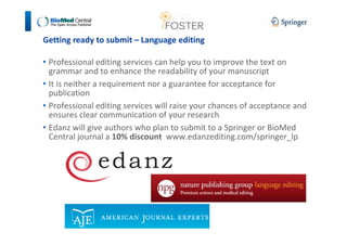 Getting ready to submit – Language editing 
• Professional editing services can help you to improve the text on 
grammar and to enhance the readability of your manuscript 
• It is neither a requirement nor a guarantee for acceptance for 
publication 
• Professional editing services will raise your chances of acceptance and 
ensures clear communication of your research 
• Edanz will give authors who plan to submit to a Springer or BioMed 
Central journal a 10% discount www.edanzediting.com/springer_lp 
 