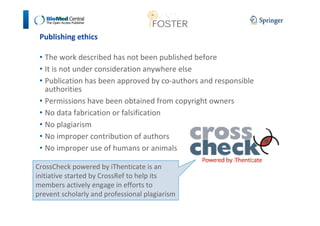 Publishing ethics 
• The work described has not been published before 
• It is not under consideration anywhere else 
• Publication has been approved by co-authors and responsible 
authorities 
• Permissions have been obtained from copyright owners 
• No data fabrication or falsification 
• No plagiarism 
• No improper contribution of authors 
• No improper use of humans or animals 
CrossCheck powered by iThenticate is an 
initiative started by CrossRef to help its 
members actively engage in efforts to 
prevent scholarly and professional plagiarism 
 