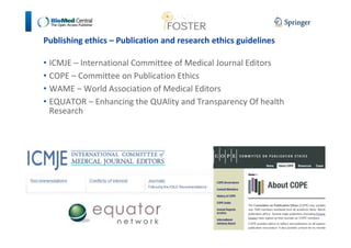 Publishing ethics – Publication and research ethics guidelines 
• ICMJE – International Committee of Medical Journal Editors 
• COPE – Committee on Publication Ethics 
• WAME – World Association of Medical Editors 
• EQUATOR – Enhancing the QUAlity and Transparency Of health 
Research 
 