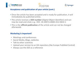 Acceptance and publication of your article (cont.) 
• Once the article has been accepted and is ready for publication, it will 
immediately be published online. 
• The article receives a DOI number (Digital Object Identifier) and can 
now be read and cited, e.g.: DOI: 10.1007/s10681-012-0632-1 
• This is the official publication of the article and can not be changed 
afterwards 
Marketing is important! 
• Meetings and conferences 
• Social Media, Blogs, websites 
• Talk to other scientists 
• Upload your version to an OA repository (like Europe PubMed Central) 
• Always use the DOI as a reference 
 