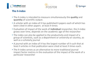 The h-index 
• The h-index is intended to measure simultaneously the quality and 
quantity of scientific output. 
• A scholar with an index of h has published h papers each of which has 
been cited in other papers at least h times 
• Evaluation of impact of the work of individual researcher, the h-index 
grows over time, depends on the academic age of the researcher 
• The index can also be applied to the productivity and impact of a 
group of scientists, such as a department or university or country, as 
well as a scholarly journal 
• A journal with an index of h has the largest number of h such that at 
least h articles in that publication were cited at least h times each. 
• The h-index serves as an alternative to more traditional journal 
impact factor metrics in the evaluation of the impact of the work of a 
particular researcher 
 
