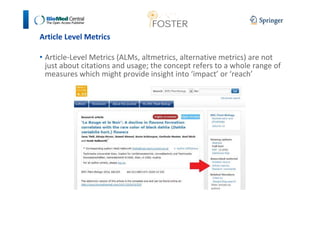 Article Level Metrics 
• Article-Level Metrics (ALMs, altmetrics, alternative metrics) are not 
just about citations and usage; the concept refers to a whole range of 
measures which might provide insight into ‘impact’ or ‘reach’ 
 