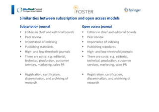 Similarities between subscription and open access models 
Subscription journal 
 Editors in chief and editorial boards 
 Peer review 
 Importance of indexing 
 Publishing standards 
 High- and low-threshold journals 
 There are costs: e.g. editorial, 
technical, production, customer 
services, marketing, sales PR 
 Registration, certification, 
dissemination, and archiving of 
research 
Open access journal 
 Editors in chief and editorial boards 
 Peer review 
 Importance of indexing 
 Publishing standards 
 High- and low-threshold journals 
 There are costs: e.g. editorial, 
technical, production, customer 
services, marketing, sales PR 
 Registration, certification, 
dissemination, and archiving of 
research 
 