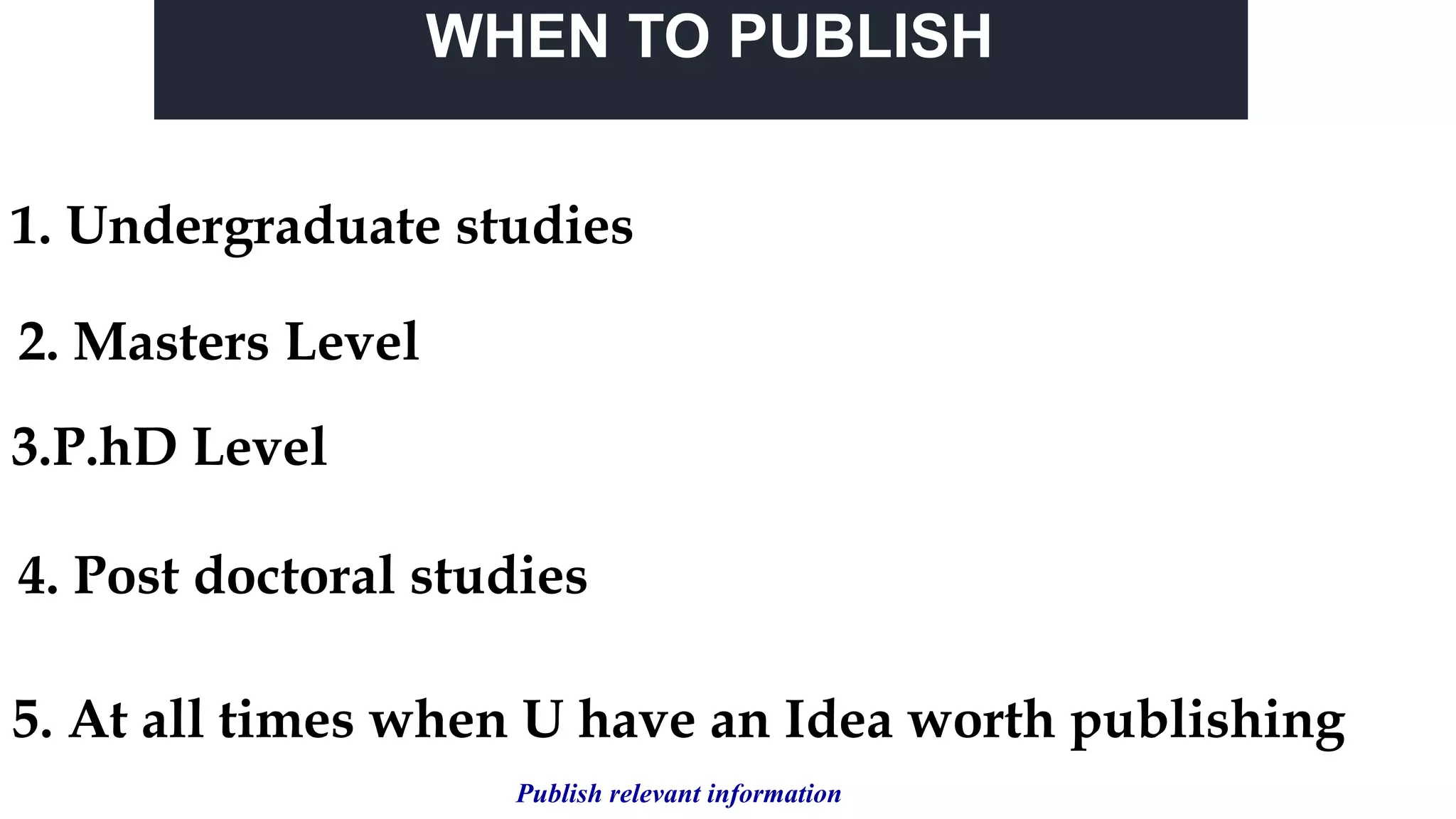 WHEN TO PUBLISH
1. Undergraduate studies
4. Post doctoral studies
2. Masters Level
3.P.hD Level
5. At all times when U have an Idea worth publishing
Publish relevant information
 