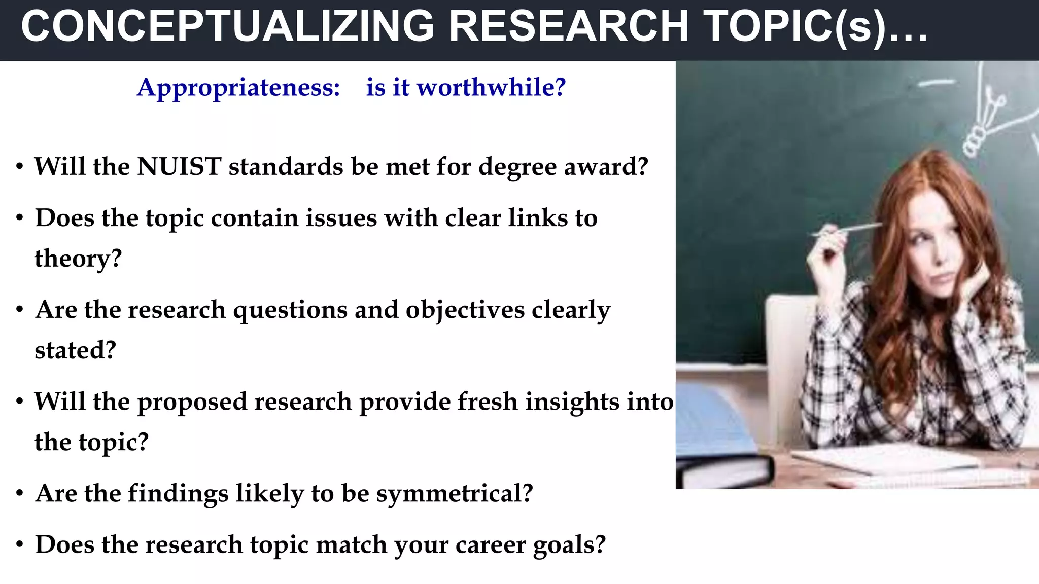 CONCEPTUALIZING RESEARCH TOPIC(s)…
Appropriateness: is it worthwhile?
• Will the NUIST standards be met for degree award?
• Does the topic contain issues with clear links to
theory?
• Are the research questions and objectives clearly
stated?
• Will the proposed research provide fresh insights into
the topic?
• Are the findings likely to be symmetrical?
• Does the research topic match your career goals?
 