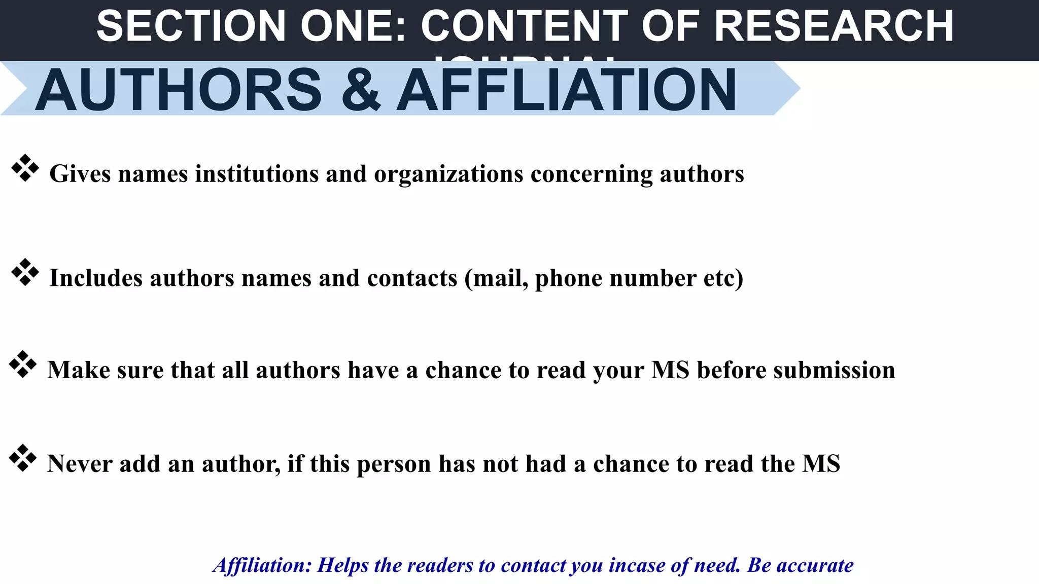 SECTION ONE: CONTENT OF RESEARCH
JOURNAL
AUTHORS & AFFLIATION
 Gives names institutions and organizations concerning authors
 Includes authors names and contacts (mail, phone number etc)
Affiliation: Helps the readers to contact you incase of need. Be accurate
 Never add an author, if this person has not had a chance to read the MS
 Make sure that all authors have a chance to read your MS before submission
 