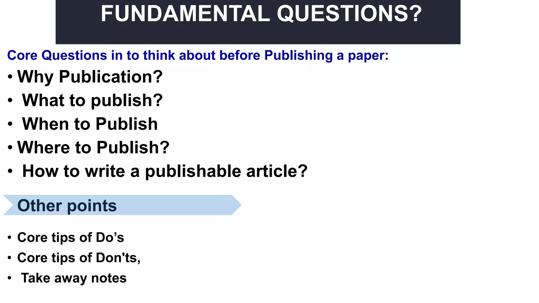 FUNDAMENTAL QUESTIONS?
Core Questions in to think about before Publishing a paper:
• Why Publication?
• What to publish?
• When to Publish
• Where to Publish?
• How to write a publishable article?
• Core tips of Do’s
• Core tips of Don'ts,
• Take away notes
Other points
 