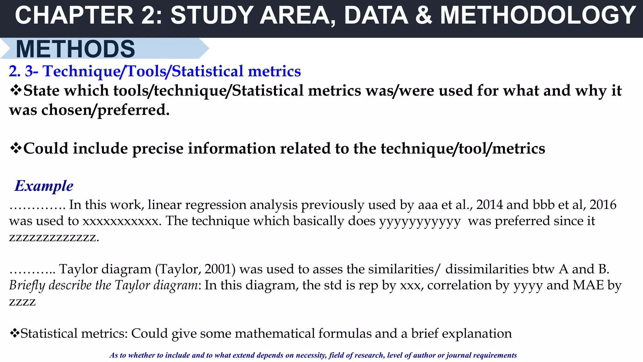 CHAPTER 2: STUDY AREA, DATA & METHODOLOGY
METHODS
2. 3- Technique/Tools/Statistical metrics
State which tools/technique/Statistical metrics was/were used for what and why it
was chosen/preferred.
Could include precise information related to the technique/tool/metrics
…………. In this work, linear regression analysis previously used by aaa et al., 2014 and bbb et al, 2016
was used to xxxxxxxxxxx. The technique which basically does yyyyyyyyyyy was preferred since it
zzzzzzzzzzzzz.
……….. Taylor diagram (Taylor, 2001) was used to asses the similarities/ dissimilarities btw A and B.
Briefly describe the Taylor diagram: In this diagram, the std is rep by xxx, correlation by yyyy and MAE by
zzzz
Statistical metrics: Could give some mathematical formulas and a brief explanation
Example
As to whether to include and to what extend depends on necessity, field of research, level of author or journal requirements
 