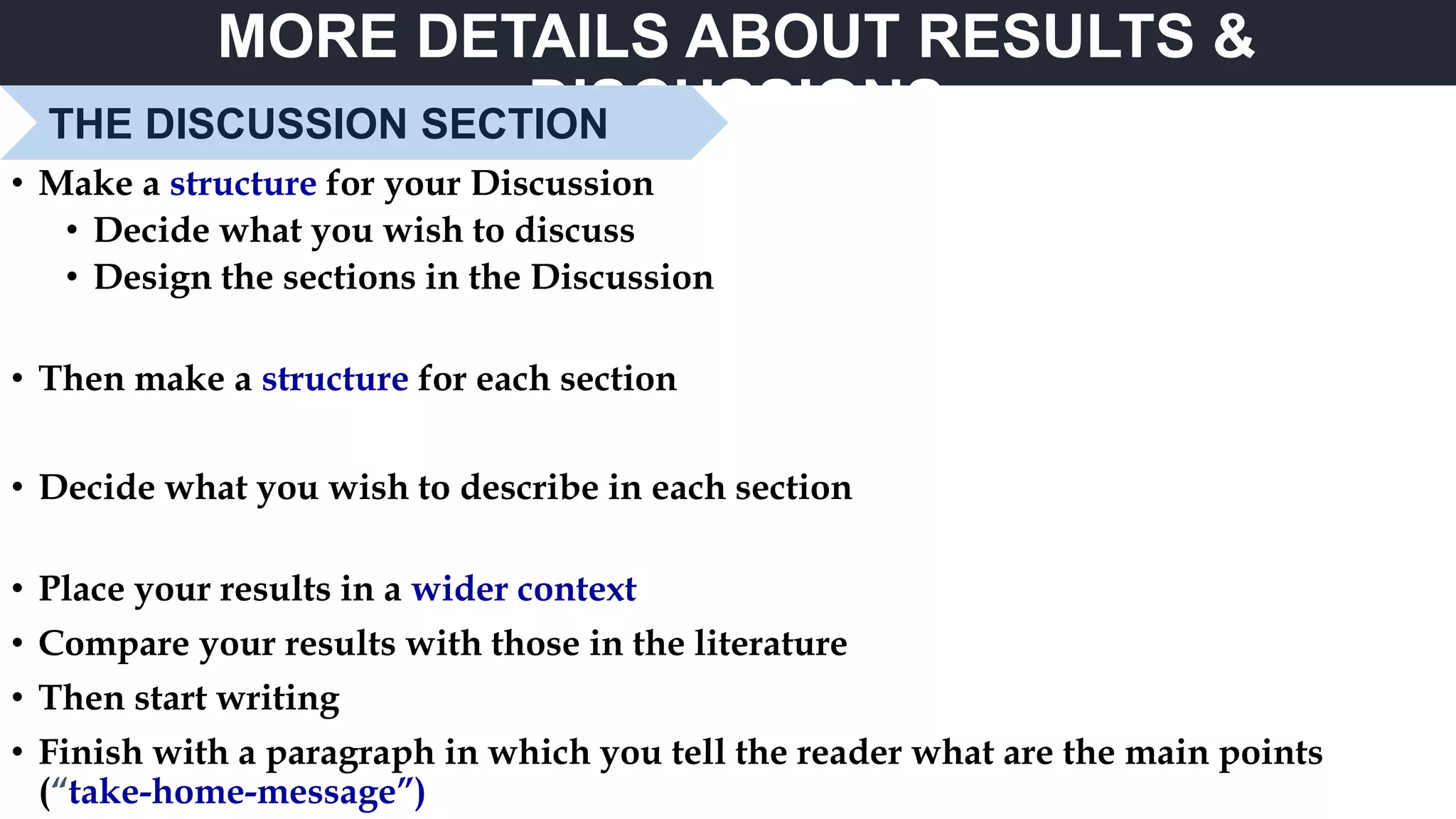 MORE DETAILS ABOUT RESULTS &
DISCUSSIONSTHE DISCUSSION SECTION
• Make a structure for your Discussion
• Decide what you wish to discuss
• Design the sections in the Discussion
• Then make a structure for each section
• Decide what you wish to describe in each section
• Place your results in a wider context
• Compare your results with those in the literature
• Then start writing
• Finish with a paragraph in which you tell the reader what are the main points
(“take-home-message”)
 