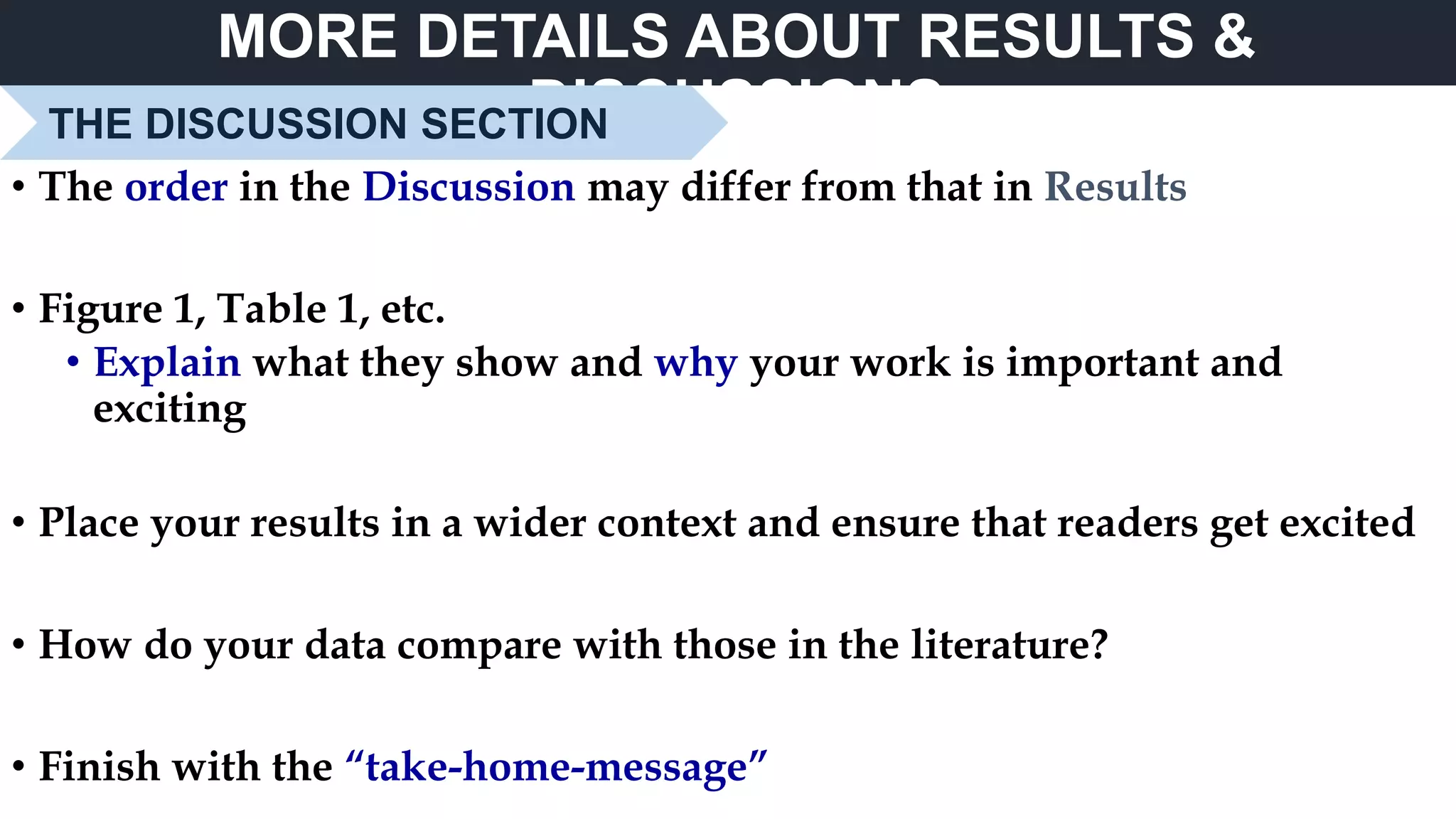 MORE DETAILS ABOUT RESULTS &
DISCUSSIONSTHE DISCUSSION SECTION
• The order in the Discussion may differ from that in Results
• Figure 1, Table 1, etc.
• Explain what they show and why your work is important and
exciting
• Place your results in a wider context and ensure that readers get excited
• How do your data compare with those in the literature?
• Finish with the “take-home-message”
 