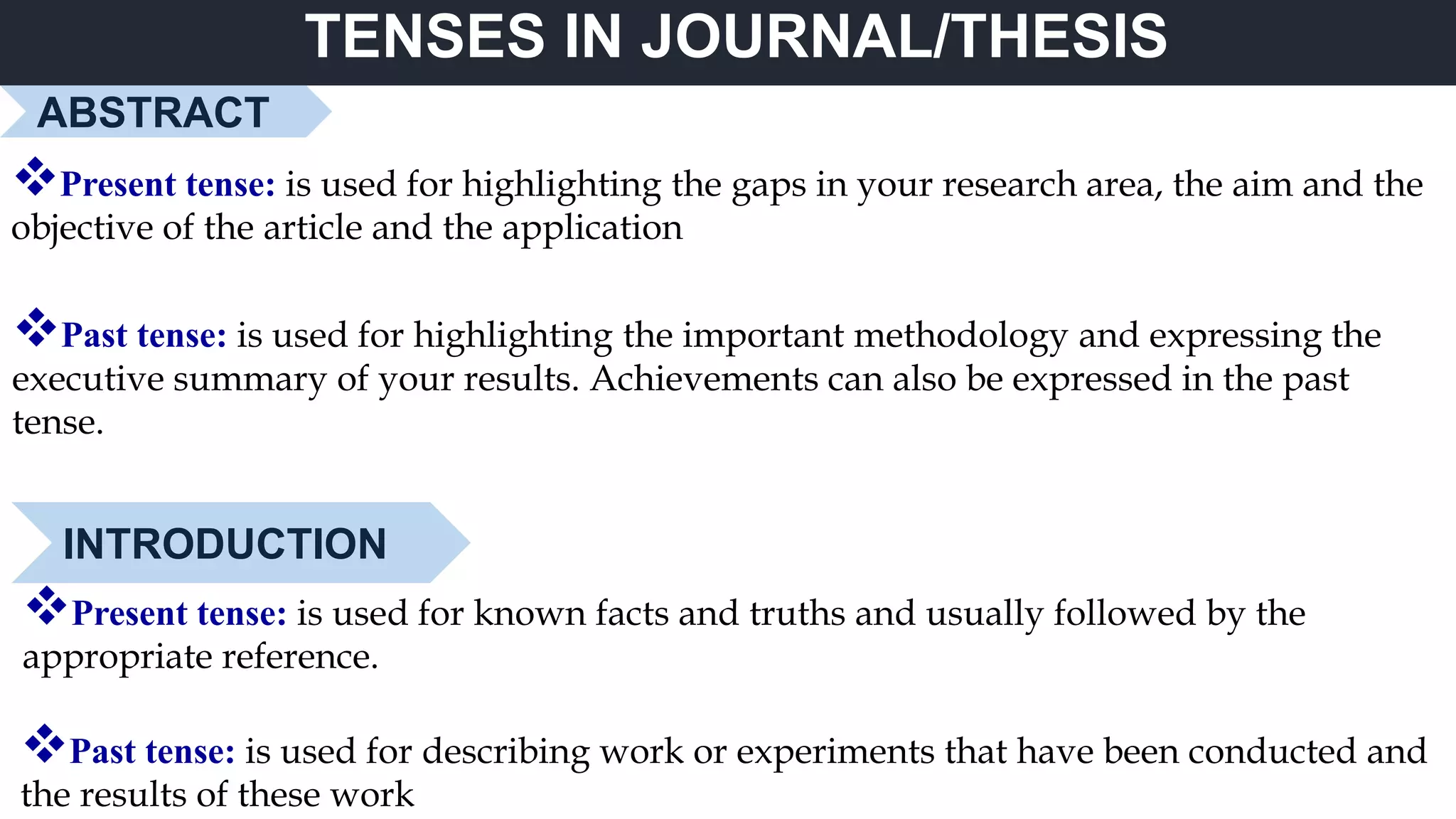 TENSES IN JOURNAL/THESIS
ABSTRACT
Present tense: is used for highlighting the gaps in your research area, the aim and the
objective of the article and the application
Past tense: is used for highlighting the important methodology and expressing the
executive summary of your results. Achievements can also be expressed in the past
tense.
INTRODUCTION
Present tense: is used for known facts and truths and usually followed by the
appropriate reference.
Past tense: is used for describing work or experiments that have been conducted and
the results of these work
 