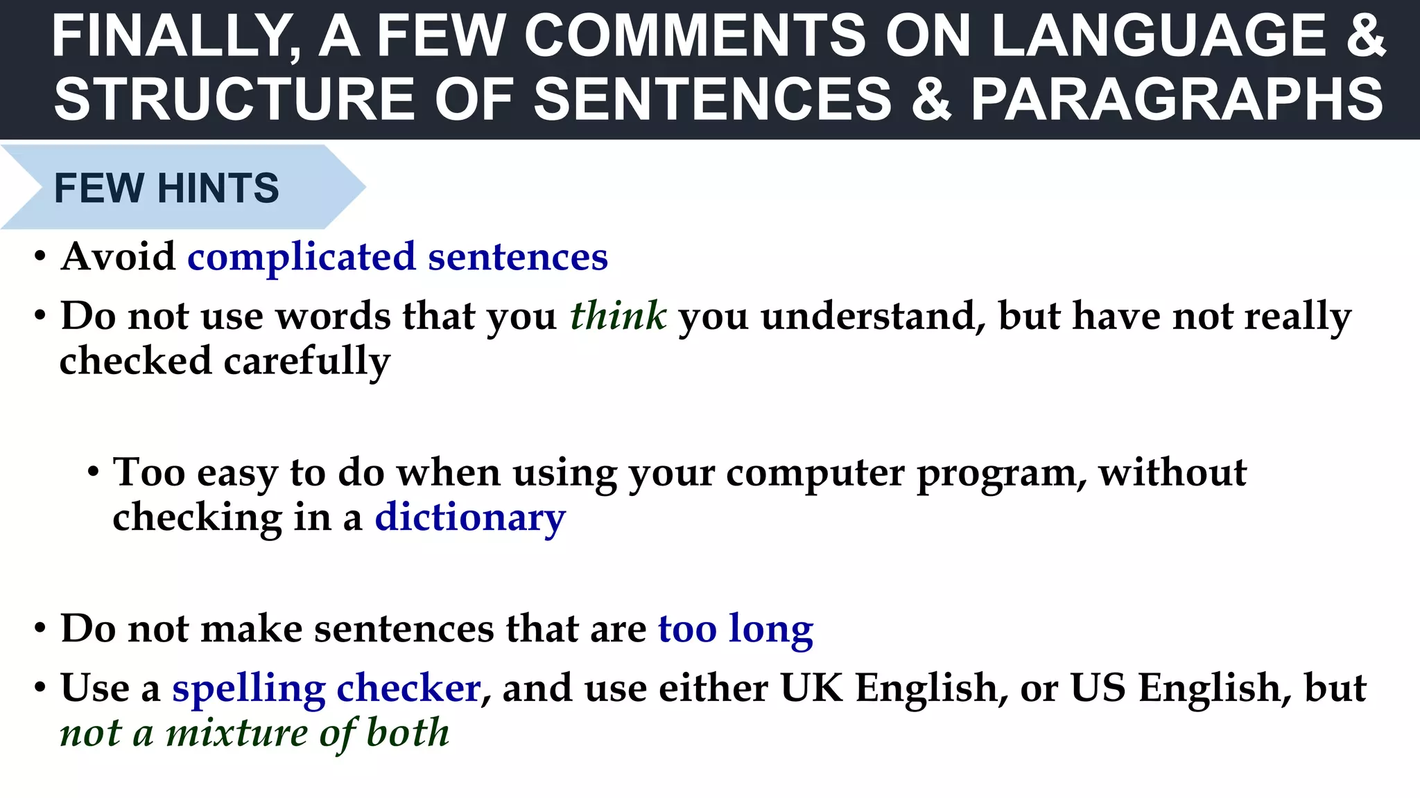 FINALLY, A FEW COMMENTS ON LANGUAGE &
STRUCTURE OF SENTENCES & PARAGRAPHS
FEW HINTS
• Avoid complicated sentences
• Do not use words that you think you understand, but have not really
checked carefully
• Too easy to do when using your computer program, without
checking in a dictionary
• Do not make sentences that are too long
• Use a spelling checker, and use either UK English, or US English, but
not a mixture of both
 