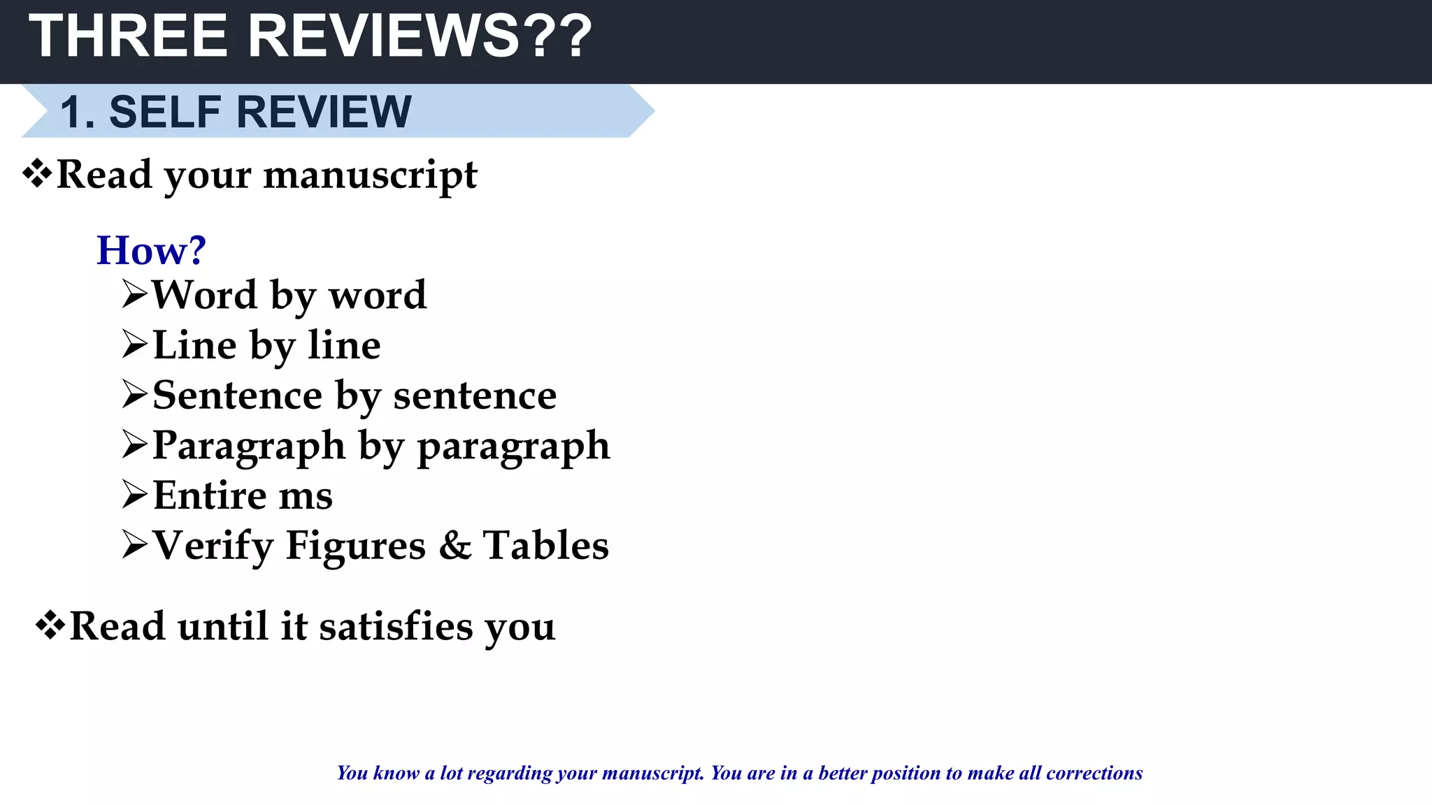 THREE REVIEWS??
Read your manuscript
How?
Word by word
Line by line
Sentence by sentence
Paragraph by paragraph
Entire ms
Verify Figures & Tables
Read until it satisfies you
You know a lot regarding your manuscript. You are in a better position to make all corrections
1. SELF REVIEW
 