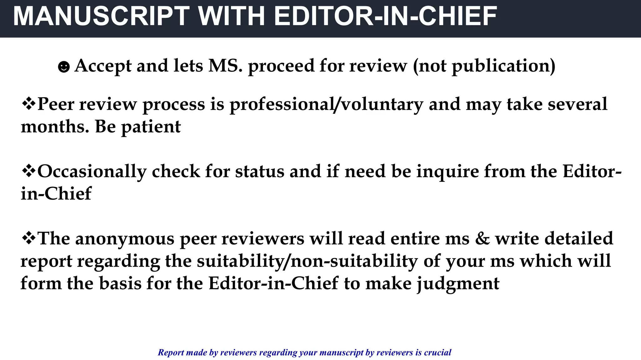 MANUSCRIPT WITH EDITOR-IN-CHIEF
☻Accept and lets MS. proceed for review (not publication)
Peer review process is professional/voluntary and may take several
months. Be patient
Occasionally check for status and if need be inquire from the Editor-
in-Chief
The anonymous peer reviewers will read entire ms & write detailed
report regarding the suitability/non-suitability of your ms which will
form the basis for the Editor-in-Chief to make judgment
Report made by reviewers regarding your manuscript by reviewers is crucial
 