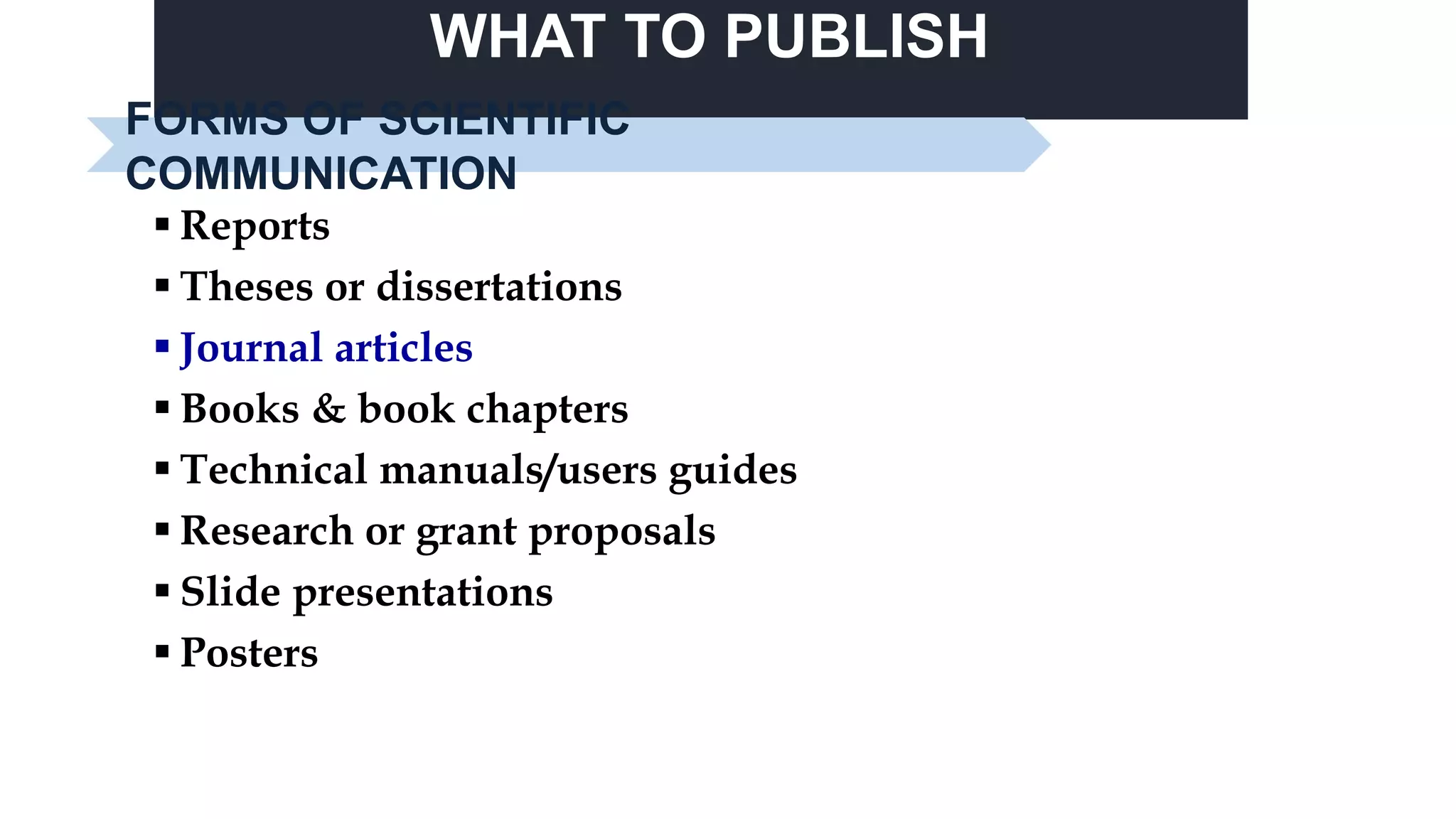 WHAT TO PUBLISH
 Reports
 Theses or dissertations
 Journal articles
 Books & book chapters
 Technical manuals/users guides
 Research or grant proposals
 Slide presentations
 Posters
FORMS OF SCIENTIFIC
COMMUNICATION
 