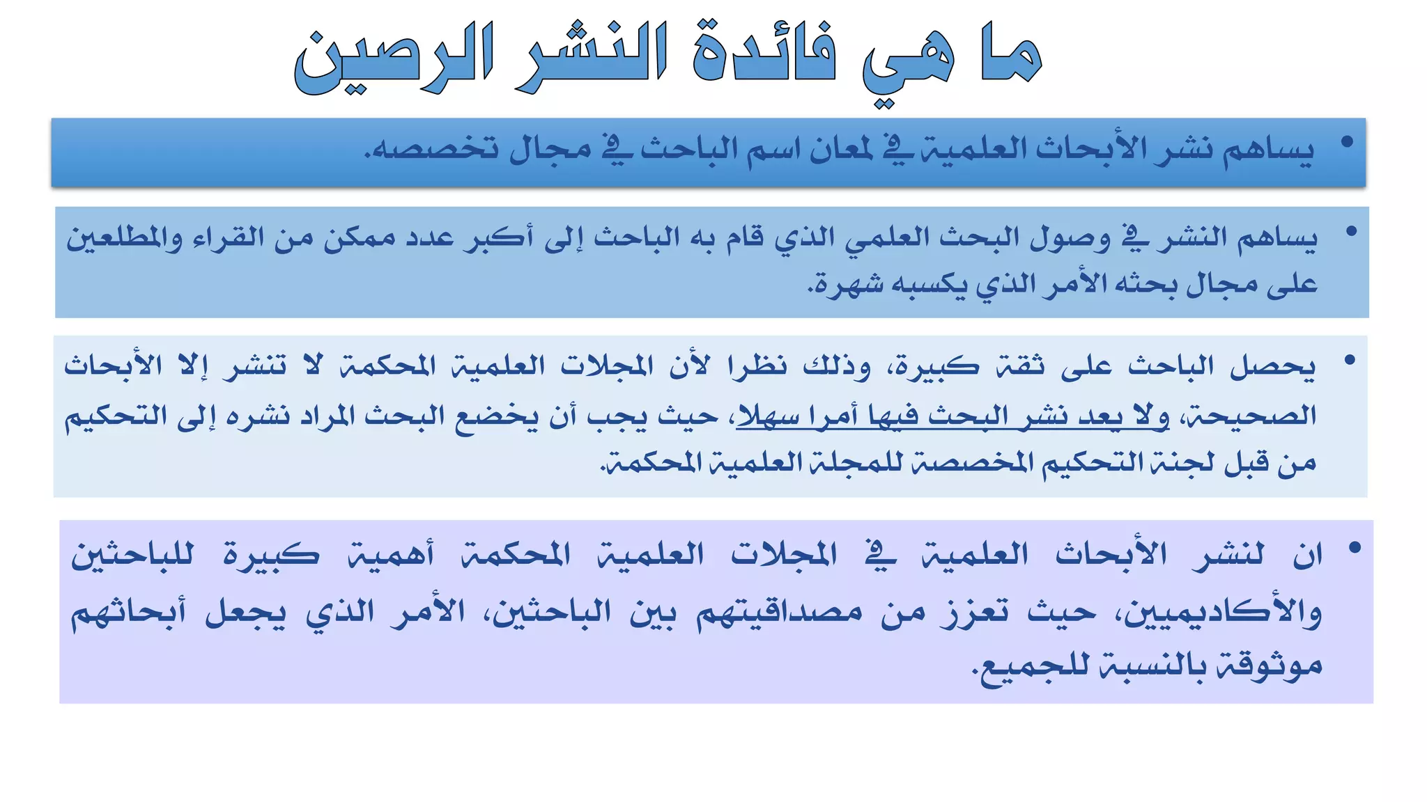 •
‫يساهم‬
‫نشر‬
‫األحباث‬
‫العلمية‬
‫يف‬
‫ملعان‬
‫اسم‬
‫الباحث‬
‫يف‬
‫جمال‬
‫ختصصه‬
.
•
‫يساهم‬
‫النشر‬
‫يف‬
‫وصول‬
‫البحث‬
‫العلمي‬
‫الذي‬
‫قام‬
‫به‬
‫الباحث‬
‫إىل‬
‫أكرب‬
‫عدد‬
‫ممكن‬
‫من‬
‫القراء‬
‫واملطلع‬
‫ني‬
‫على‬
‫جمال‬
‫حبثه‬
‫األمر‬
‫الذي‬
‫يكسبه‬
‫شهرة‬
.
•
‫حيصل‬
‫الباحث‬
‫على‬
‫ثقة‬
،‫كبرية‬
‫وذلك‬
‫نظرا‬
‫ألن‬
‫اجملالت‬
‫العلمية‬
‫احملكمة‬
‫ال‬
‫تنشر‬
‫إال‬
‫األحباث‬
،‫الصحيحة‬
‫وال‬
‫يعد‬
‫نشر‬
‫البحث‬
‫فيها‬
‫أمرا‬
‫سهال‬
،
‫حيث‬
‫جيب‬
‫أن‬
‫خيضع‬
‫البحث‬
‫املراد‬
‫نشره‬
‫إىل‬
‫التحك‬
‫يم‬
‫من‬
‫قبل‬
‫جلنة‬
‫التحكيم‬
‫املخصصة‬
‫للمجلة‬
‫العلمية‬
‫احملكمة‬
.
•
‫ان‬
‫لنشر‬
‫األحباث‬
‫العلمية‬
‫يف‬
‫اجملالت‬
‫العلمية‬
‫احملكمة‬
‫أهمية‬
‫كبرية‬
‫للباحثني‬
،‫واألكادمييني‬
‫حيث‬
‫تعزز‬
‫من‬
‫مصداقيتهم‬
‫بني‬
،‫الباحثني‬
‫األمر‬
‫الذي‬
‫جيعل‬
‫أحباثهم‬
‫موثوقة‬
‫بالنسبة‬
‫للجميع‬
.
 