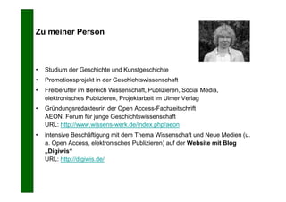 Zu meiner Person



•   Studium der Geschichte und Kunstgeschichte
•   Promotionsprojekt in der Geschichtswissenschaft
•   Freiberufler im Bereich Wissenschaft, Publizieren, Social Media,
    elektronisches Publizieren, Projektarbeit im Ulmer Verlag
•   Gründungsredakteurin der Open Access-Fachzeitschrift
    AEON. Forum für junge Geschichtswissenschaft
    URL: http://www.wissens-werk.de/index.php/aeon
•   intensive Beschäftigung mit dem Thema Wissenschaft und Neue Medien (u.
    a. Open Access, elektronisches Publizieren) auf der Website mit Blog
    „Digiwis“
    URL: http://digiwis.de/
 