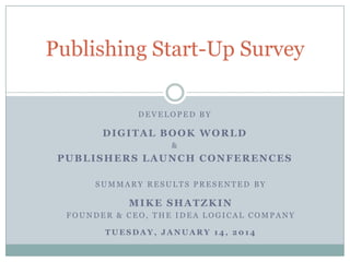 Publishing Start-Up Survey
DEVELOPED BY

DIGITAL BOOK WORLD
&

PUBLISHERS LAUNCH CONFERENCES
SUMMARY RESULTS PRESENTED BY

MIKE SHATZKIN
FOUNDER & CEO, THE IDEA LOGICAL COMPANY
TUESDAY, JANUARY 14, 2014

 
