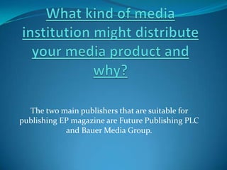 What kind of media institution might distribute your media product and why? The two main publishers that are suitable for publishing EP magazine are Future Publishing PLC and Bauer Media Group. 