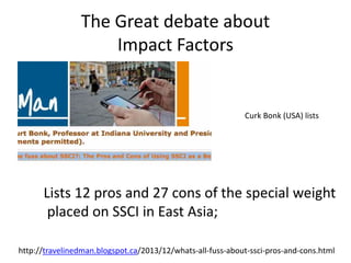 The Great debate about
Impact Factors
Curk Bonk (USA) lists
Lists 12 pros and 27 cons of the special weight
placed on SSCI in East Asia;
http://travelinedman.blogspot.ca/2013/12/whats-all-fuss-about-ssci-pros-and-cons.html
 