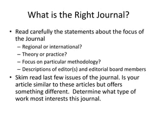 What is the Right Journal?
• Read carefully the statements about the focus of
the Journal
– Regional or international?
– Theory or practice?
– Focus on particular methodology?
– Descriptions of editor(s) and editorial board members
• Skim read last few issues of the journal. Is your
article similar to these articles but offers
something different. Determine what type of
work most interests this journal.
 