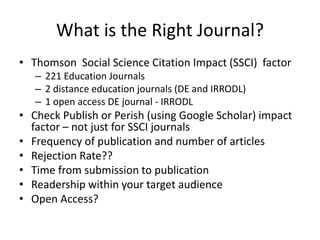 What is the Right Journal?
• Thomson Social Science Citation Impact (SSCI) factor
– 221 Education Journals
– 2 distance education journals (DE and IRRODL)
– 1 open access DE journal - IRRODL
• Check Publish or Perish (using Google Scholar) impact
factor – not just for SSCI journals
• Frequency of publication and number of articles
• Rejection Rate??
• Time from submission to publication
• Readership within your target audience
• Open Access?
 