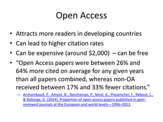 Open Access
• Attracts more readers in developing countries
• Can lead to higher citation rates
• Can be expensive (around $2,000) – can be free
• “Open Access papers were between 26% and
64% more cited on average for any given years
than all papers combined, whereas non-OA
received between 17% and 33% fewer citations.”
– Archambault, É., Amyot, D., Deschamps, P., Nicol, A., Provencher, F., Rebout, L.,
& Roberge, G. (2014). Proportion of open access papers published in peer-
reviewed journals at the European and world levels—1996–2013.
 