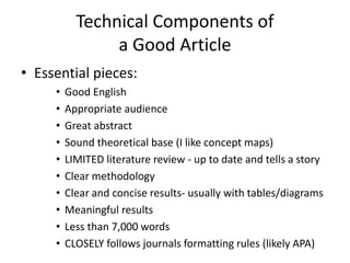 Technical Components of
a Good Article
• Essential pieces:
• Good English
• Appropriate audience
• Great abstract
• Sound theoretical base (I like concept maps)
• LIMITED literature review - up to date and tells a story
• Clear methodology
• Clear and concise results- usually with tables/diagrams
• Meaningful results
• Less than 7,000 words
• CLOSELY follows journals formatting rules (likely APA)
 