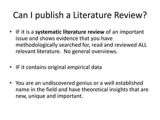 Can I publish a Literature Review?
• IF it is a systematic literature review of an important
issue and shows evidence that you have
methodologically searched for, read and reviewed ALL
relevant literature. No general overviews.
• IF it contains original empirical data
• You are an undiscovered genius or a well established
name in the field and have theoretical insights that are
new, unique and important.
 