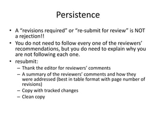 Persistence
• A “revisions required” or “re-submit for review” is NOT
a rejection!!
• You do not need to follow every one of the reviewers’
recommendations, but you do need to explain why you
are not following each one.
• resubmit:
– Thank the editor for reviewers’ comments
– A summary of the reviewers’ comments and how they
were addressed (best in table format with page number of
revisions)
– Copy with tracked changes
– Clean copy
 