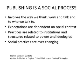 PUBLISHING IS A SOCIAL PROCESS
• Involves the way we think, work and talk and
to who we talk to.
• Expectations are dependent on social context
• Practices are related to institutions and
structures related to power and ideologies
• Social practices are ever changing
From A Scholar’s Guide to
Getting Published in English: Critical Choices and Practical Strategies
 