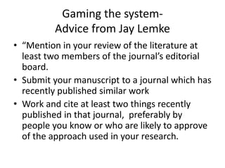 Gaming the system-
Advice from Jay Lemke
• “Mention in your review of the literature at
least two members of the journal’s editorial
board.
• Submit your manuscript to a journal which has
recently published similar work
• Work and cite at least two things recently
published in that journal, preferably by
people you know or who are likely to approve
of the approach used in your research.
 