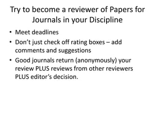 Try to become a reviewer of Papers for
Journals in your Discipline
• Meet deadlines
• Don’t just check off rating boxes – add
comments and suggestions
• Good journals return (anonymously) your
review PLUS reviews from other reviewers
PLUS editor’s decision.
 