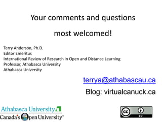 terrya@athabascau.ca
Blog: virtualcanuck.ca
Your comments and questions
most welcomed!
Terry Anderson, Ph.D.
Editor Emeritus
International Review of Research in Open and Distance Learning
Professor, Athabasca University
Athabasca University
 