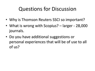 Questions for Discussion
• Why is Thomson Reuters SSCI so important?
• What is wrong with Scopius? – larger - 28,000
journals.
• Do you have additional suggestions or
personal experiences that will be of use to all
of us?
 