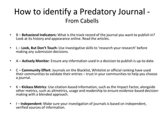 How to identify a Predatory Journal -
From Cabells
• B – Behavioral Indicators: What is the track record of the journal you want to publish in?
Look at its history and appearance online. Read the articles.
• L – Look, But Don’t Touch: Use investigative skills to ‘research your research’ before
making any submission decisions.
• A – Actively Monitor: Ensure any information used in a decision to publish is up-to-date.
• C – Community Effort: Journals on the Blacklist, Whitelist or official ranking have used
their communities to validate their entries – trust in your communities to help you choose
a journal.
• K – Kickass Metrics: Use citation-based information, such as the Impact Factor, alongside
other metrics, such as altmetrics, usage and readership to ensure evidence-based decision-
making with a blended approach.
• I – Independent: Make sure your investigation of journals is based on independent,
verified sources of information.
 