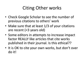 Citing Other works
• Check Google Scholar to see the number of
previous citations to others’ work
• Make sure that at least 1/3 of your citations
are recent (<3 years old)
• Some editors in attempts to increase impact
factor REALLY like articles that cite works
published in their journal. Is this ethical??
• It is OK to cite your own works, but don’t over
do it!
 