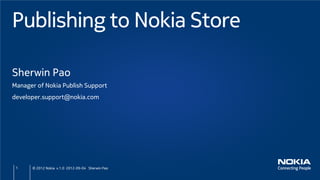 Publishing to Nokia Store

Sherwin Pao
Manager of Nokia Publish Support
developer.support@nokia.com




 1    © 2012 Nokia v.1.0 2012-09-04 Sherwin Pao
 