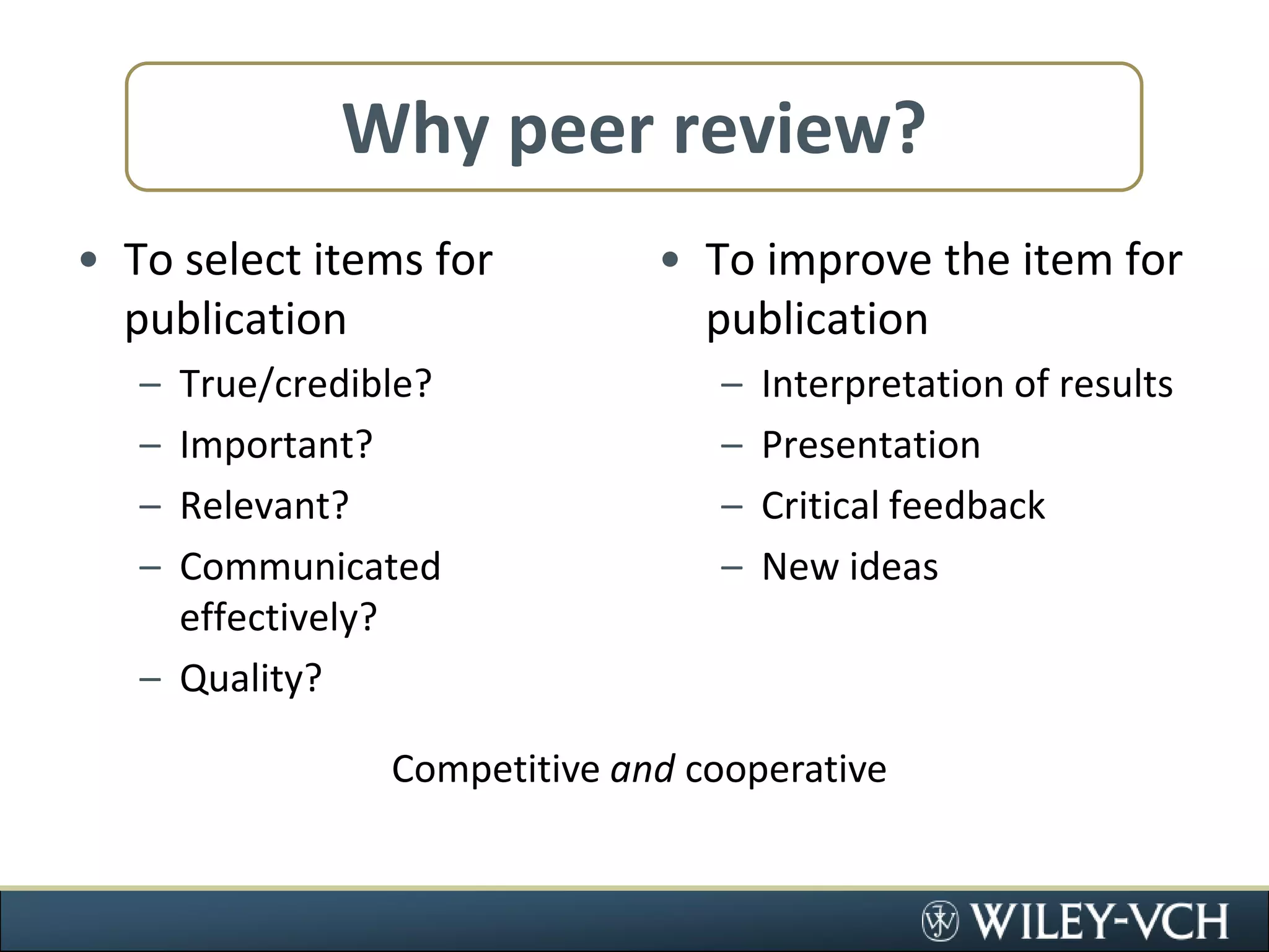 Why peer review?To select items for publicationTrue/credible?Important?Relevant?Communicated effectively?Quality?To improve the item for publicationInterpretation of resultsPresentationCritical feedbackNew ideasCompetitive and cooperative