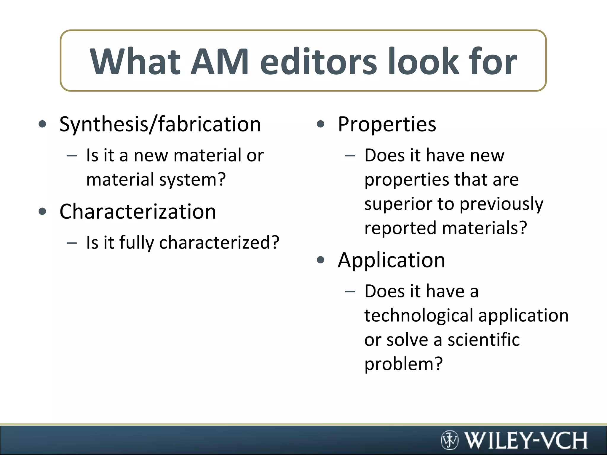 What AM editors look forSynthesis/fabricationIs it a new material or material system?CharacterizationIs it fully characterized?PropertiesDoes it have new properties that are superior to previously reported materials?ApplicationDoes it have a technological application or solve a scientific problem?