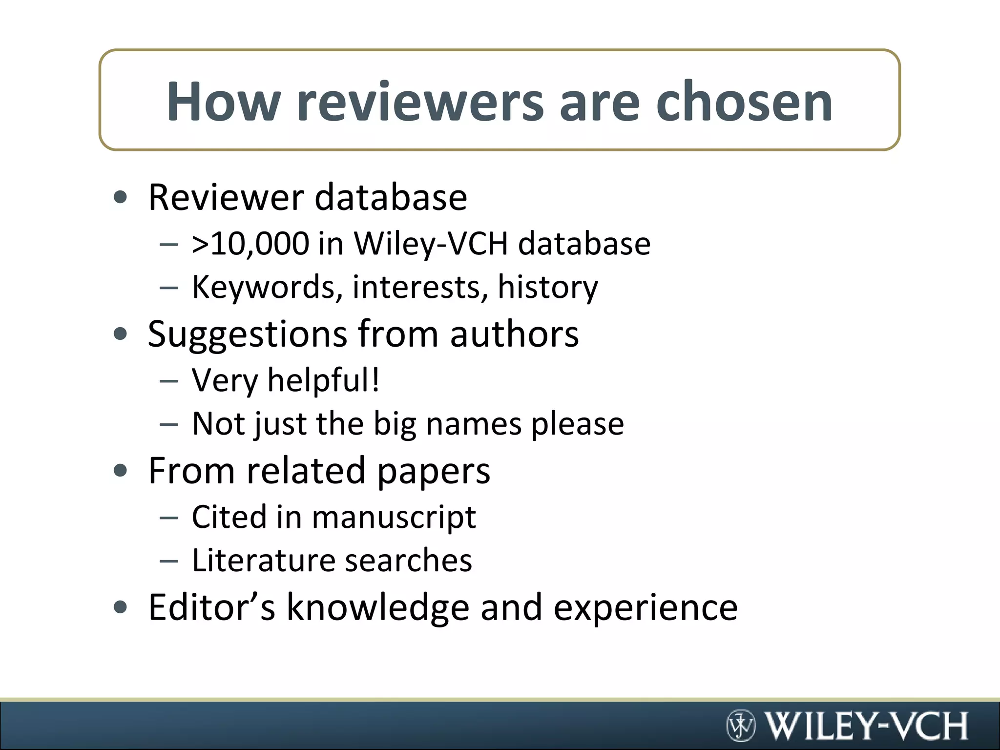 How reviewers are chosenReviewer database&gt;10,000 in Wiley-VCH databaseKeywords, interests, historySuggestions from authorsVery helpful!Not just the big names pleaseFrom related papersCited in manuscriptLiterature searchesEditor’s knowledge and experience