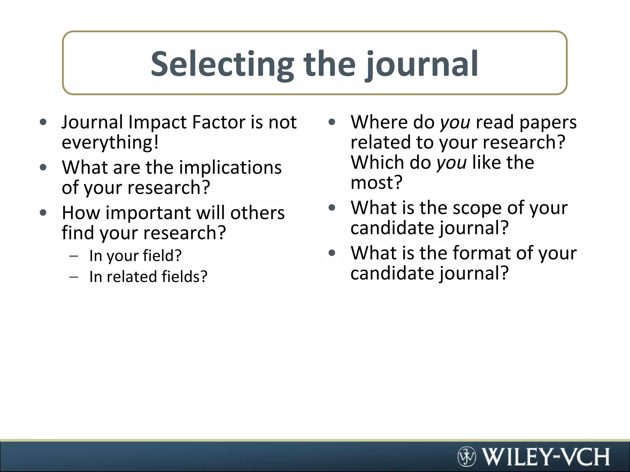 Selecting the journalJournal Impact Factor is not everything!What are the implications of your research?How important will others find your research?In your field?In related fields?Where do you read papers related to your research? Which do you like the most?What is the scope of your candidate journal?What is the format of your candidate journal?