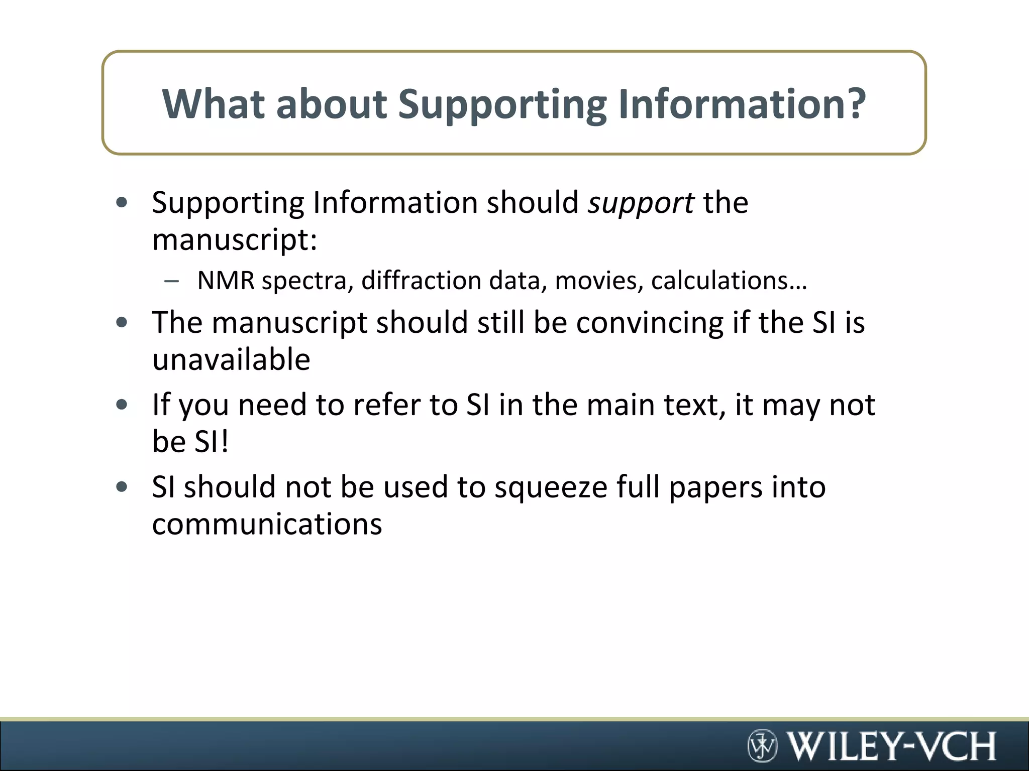 What about Supporting Information?Supporting Information should support the manuscript:NMR spectra, diffraction data, movies, calculations…The manuscript should still be convincing if the SI is unavailableIf you need to refer to SI in the main text, it may not be SI!SI should not be used to squeeze full papers into communications
