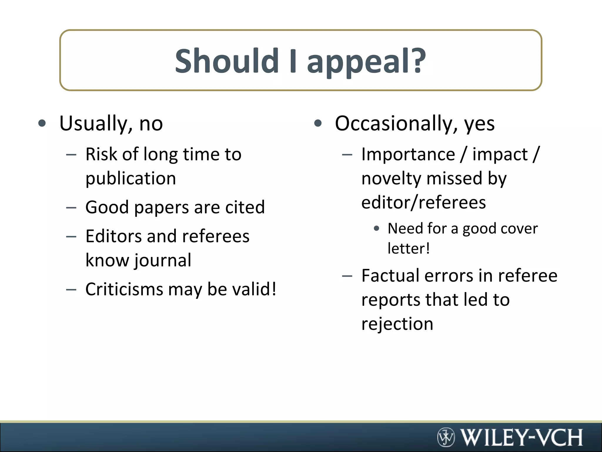 Should I appeal?Usually, noRisk of long time to publicationGood papers are citedEditors and referees know journalCriticisms may be valid!Occasionally, yesImportance / impact / novelty missed by editor/refereesNeed for a good cover letter!Factual errors in referee reports that led to rejection