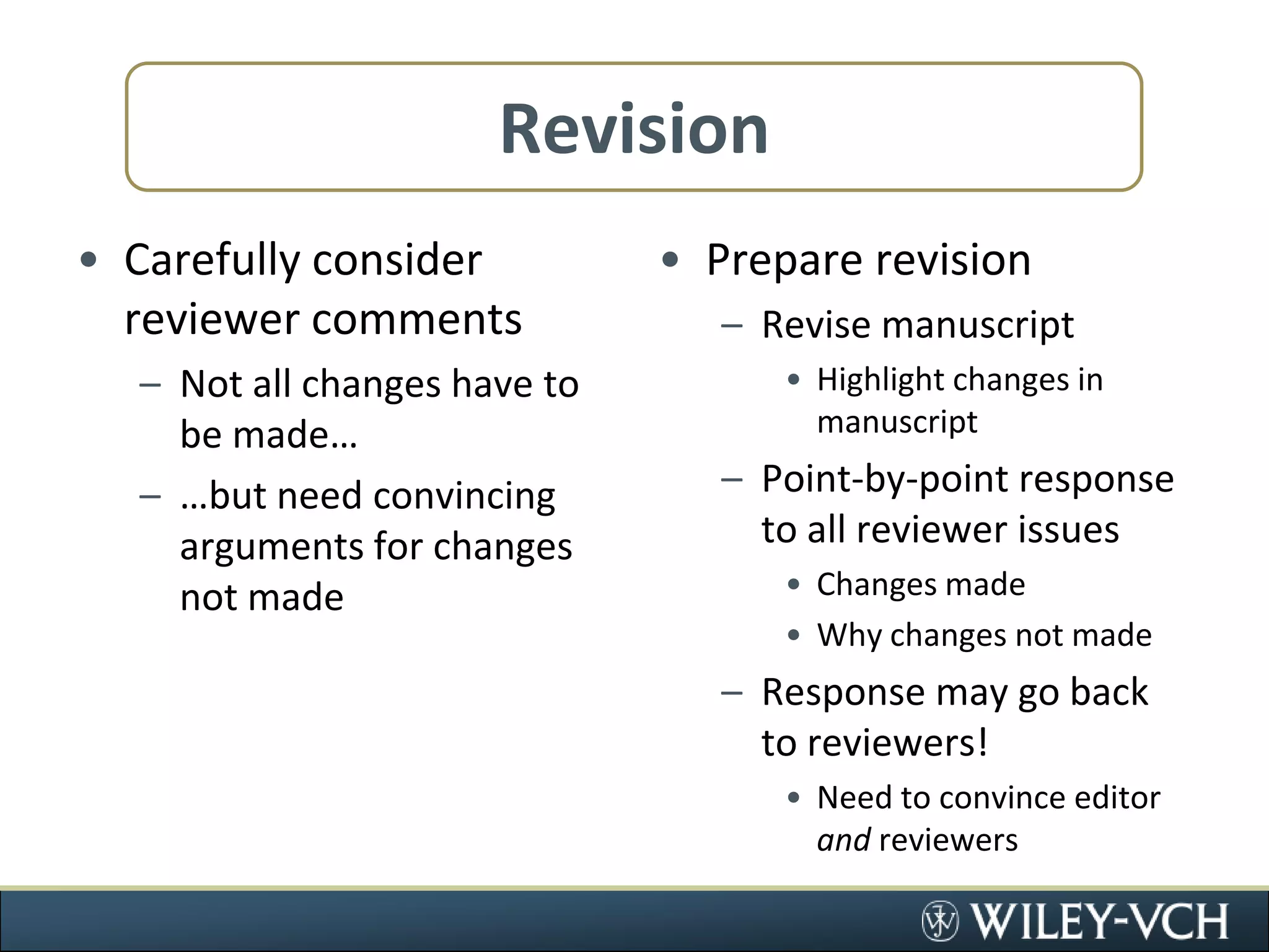 RevisionCarefully consider reviewer commentsNot all changes have to be made……but need convincing arguments for changes not madePrepare revisionRevise manuscriptHighlight changes in manuscriptPoint-by-point response to all reviewer issuesChanges madeWhy changes not madeResponse may go back to reviewers!Need to convince editor and reviewers