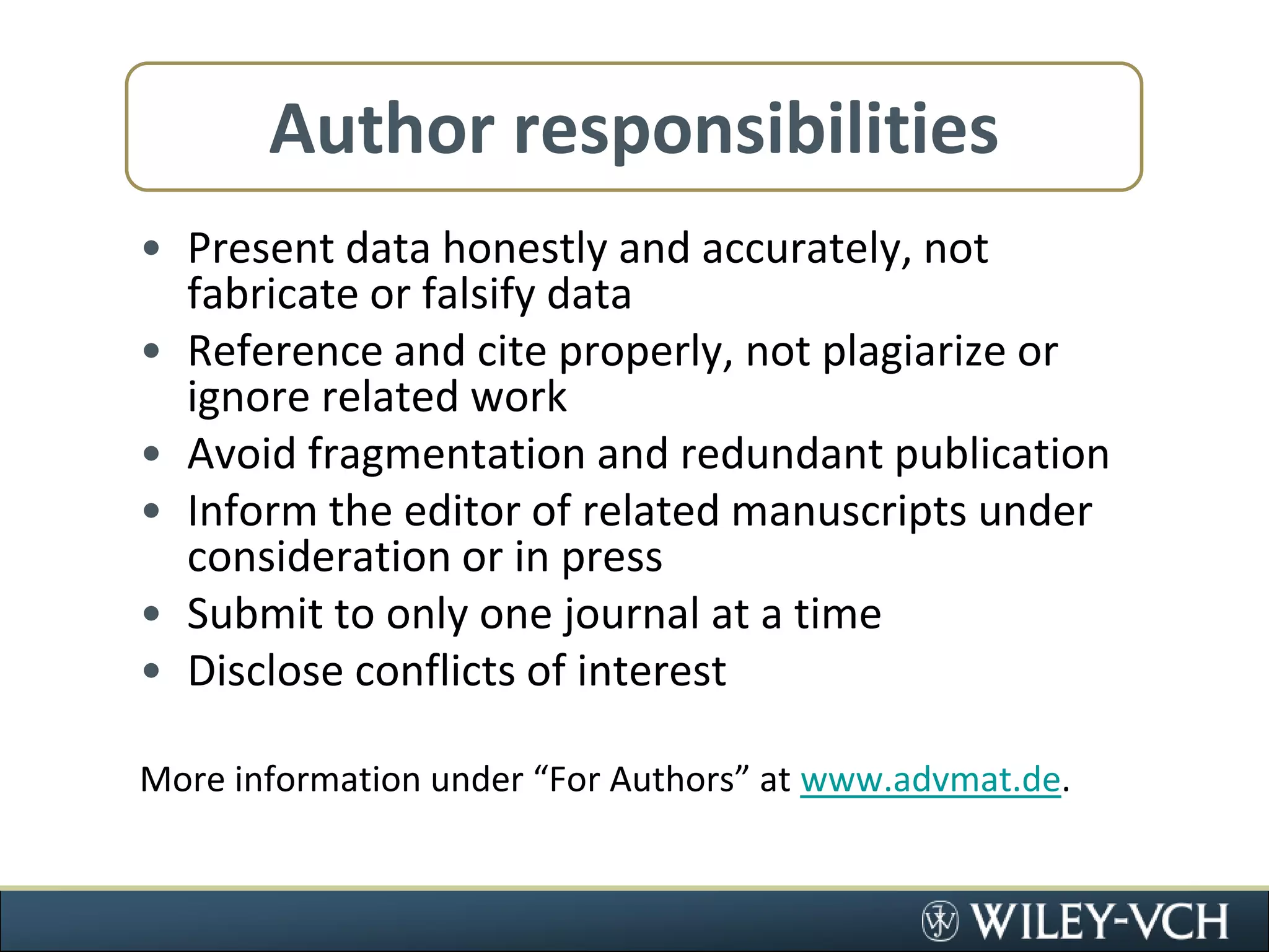 Author responsibilitiesPresent data honestly and accurately, not fabricate or falsify dataReference and cite properly, not plagiarize or ignore related workAvoid fragmentation and redundant publicationInform the editor of related manuscripts under consideration or in pressSubmit to only one journal at a timeDisclose conflicts of interestMore information under “For Authors” at www.advmat.de. 