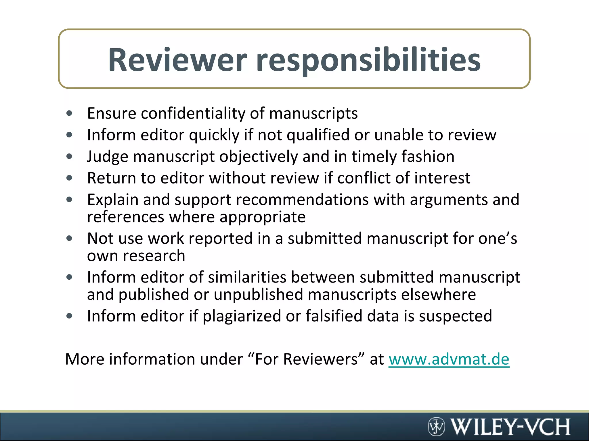 Reviewer responsibilitiesEnsure confidentiality of manuscriptsInform editor quickly if not qualified or unable to reviewJudge manuscript objectively and in timely fashionReturn to editor without review if conflict of interestExplain and support recommendations with arguments and references where appropriateNot use work reported in a submitted manuscript for one’s own researchInform editor of similarities between submitted manuscript and published or unpublished manuscripts elsewhereInform editor if plagiarized or falsified data is suspectedMore information under “For Reviewers” at www.advmat.de