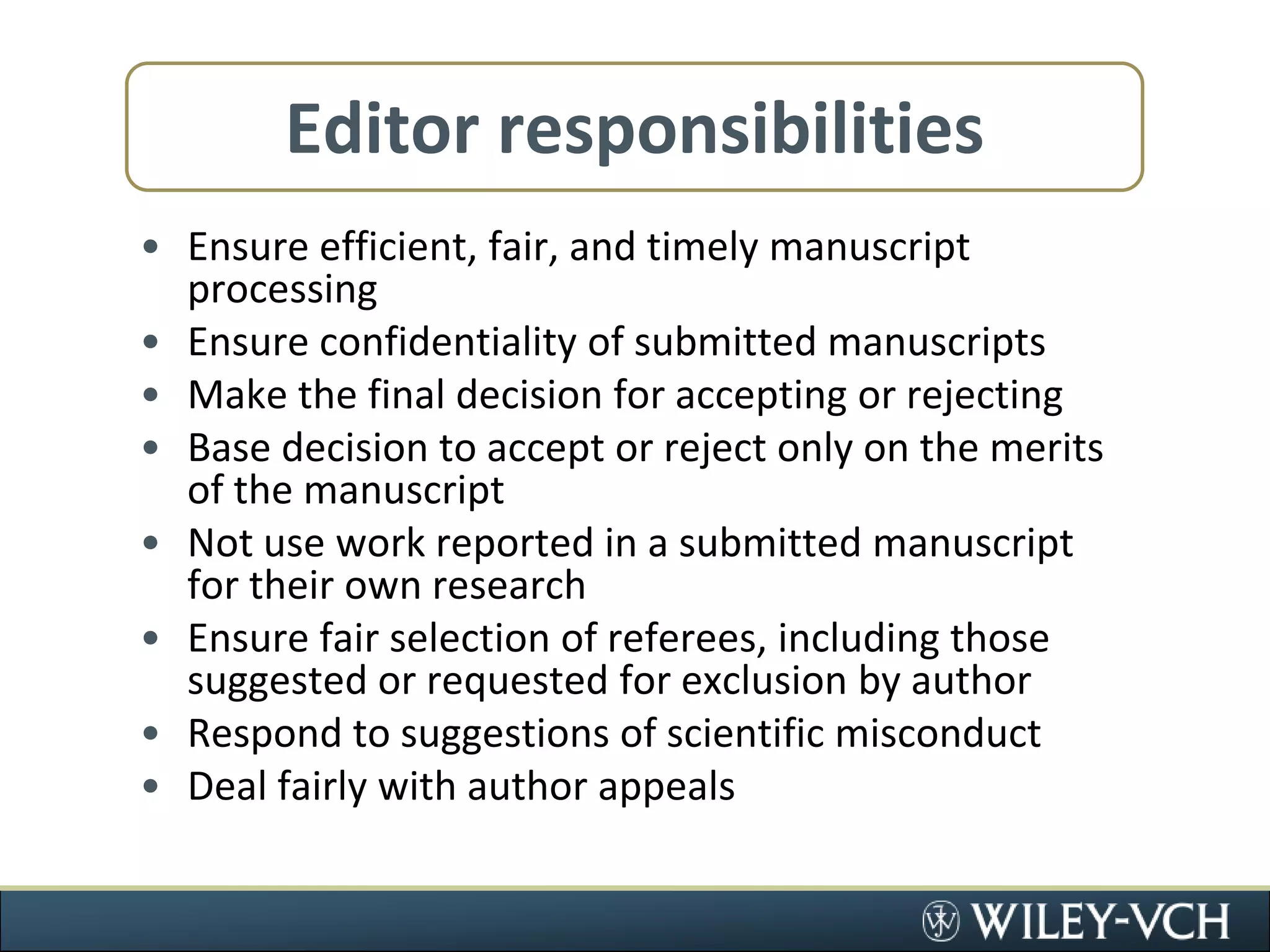 Editor responsibilitiesEnsure efficient, fair, and timely manuscript processingEnsure confidentiality of submitted manuscriptsMake the final decision for accepting or rejectingBase decision to accept or reject only on the merits of the manuscriptNot use work reported in a submitted manuscript for their own researchEnsure fair selection of referees, including those suggested or requested for exclusion by authorRespond to suggestions of scientific misconductDeal fairly with author appeals