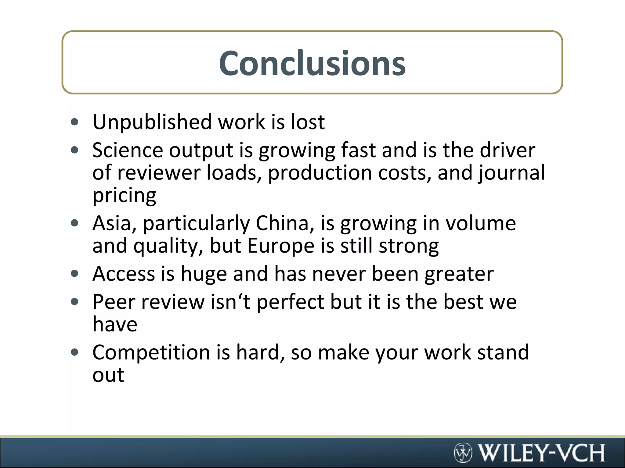 ConclusionsUnpublished work is lostScience output is growing fast and is the driver of reviewer loads, production costs, and journal pricingAsia, particularly China, is growing in volume and quality, but Europe is still strongAccess is huge and has never been greaterPeer review isn‘t perfect but it is the best we haveCompetition is hard, so make your work stand out